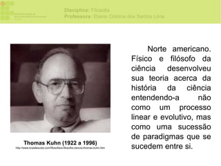 Disciplina: Filosofia
                                       Professora: Elaine Cristina dos Santos Lima




                                                                                 Norte americano.
                                                                            Físico e filósofo da
                                                                            ciência desenvolveu
                                                                            sua teoria acerca da
                                                                            história da ciência
                                                                            entendendo-a        não
                                                                            como um processo
                                                                            linear e evolutivo, mas
                                                                            como uma sucessão
                                                                            de paradigmas que se
      Thomas Kuhn (1922 a 1996)
http://www.brasilescola.com/filosofia/a-filosofia-ciencia-thomas-kuhn.htm   sucedem entre si.
 