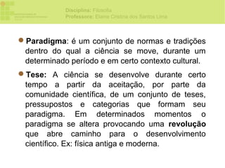 Disciplina: Filosofia
            Professora: Elaine Cristina dos Santos Lima



Paradigma: é um conjunto de normas e tradições
 dentro do qual a ciência se move, durante um
 determinado período e em certo contexto cultural.
Tese: A ciência se desenvolve durante certo
 tempo a partir da aceitação, por parte da
 comunidade científica, de um conjunto de teses,
 pressupostos e categorias que formam seu
 paradigma. Em determinados momentos o
 paradigma se altera provocando uma revolução
 que abre caminho para o desenvolvimento
 científico. Ex: física antiga e moderna.
 