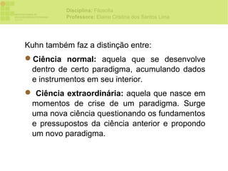 Disciplina: Filosofia
           Professora: Elaine Cristina dos Santos Lima




Kuhn também faz a distinção entre:
Ciência normal: aquela que se desenvolve
 dentro de certo paradigma, acumulando dados
 e instrumentos em seu interior.
 Ciência extraordinária: aquela que nasce em
 momentos de crise de um paradigma. Surge
 uma nova ciência questionando os fundamentos
 e pressupostos da ciência anterior e propondo
 um novo paradigma.
 