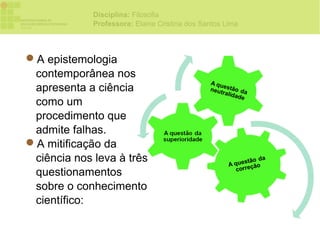 Disciplina: Filosofia
             Professora: Elaine Cristina dos Santos Lima



A epistemologia
 contemporânea nos
 apresenta a ciência
 como um
 procedimento que
 admite falhas.
A mitificação da
 ciência nos leva à três
 questionamentos
 sobre o conhecimento
 científico:
 