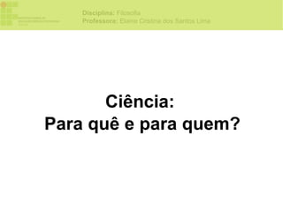 Disciplina: Filosofia
    Professora: Elaine Cristina dos Santos Lima




       Ciência:
Para quê e para quem?
 