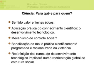 Disciplina: Filosofia
             Professora: Elaine Cristina dos Santos Lima


         Ciência: Para quê e para quem?

Sentido valor e limites éticos.
Aplicação prática do conhecimento científico: o
 desenvolvimento tecnológico.
Mecanismo de controle social?
Banalização do mal e prática cientificamente
 programada e racionalizada da violência
Redefinição dos rumos do desenvolvimento
 tecnológico implicará numa reorientação global da
 estrutura social.
 