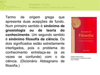 Disciplina: Filosofia
              Professora: Elaine Cristina dos Santos Lima



Termo de origem grega que
apresenta duas acepções de fundo.
Num primeiro sentido é sinônimo de
gnosiologia ou de teoria do
conhecimento. Um segundo sentido
é sinônimo filosofia da ciência. Os
dois significados estão estreitamente
interligados, pois o problema do
conhecimento entrelaça-se (e as
vezes se confunde) com o da                          Imagem disponível em:
                                                     http://www.livrus.net/perfil_livro.php?
                                                     id_livro=46042
ciência. (Dicionário Abbagnano de
filosofia.)
 