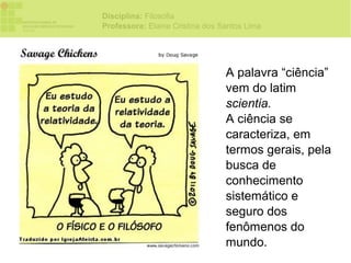 Disciplina: Filosofia
Professora: Elaine Cristina dos Santos Lima




                                 A palavra “ciência”
                                 vem do latim
                                 scientia.
                                 A ciência se
                                 caracteriza, em
                                 termos gerais, pela
                                 busca de
                                 conhecimento
                                 sistemático e
                                 seguro dos
                                 fenômenos do
                                 mundo.
 