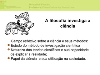 Disciplina: Filosofia
             Professora: Elaine Cristina dos Santos Lima




                            A filosofia investiga a
                                    ciência


 Campo reflexivo sobre a ciência e seus métodos:
Estudo do método de investigação científica
Natureza das teorias científicas e sua capacidade
 de explicar a realidade;
Papel da ciência e sua utilização na sociedade.
 