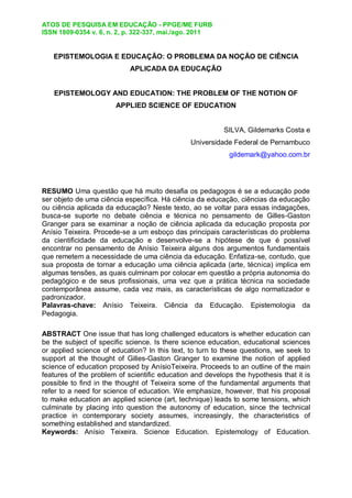 ATOS DE PESQUISA EM EDUCAÇÃO - PPGE/ME FURB
ISSN 1809-0354 v. 6, n. 2, p. 322-337, mai./ago. 2011
EPISTEMOLOGIA E EDUCAÇÃO: O PROBLEMA DA NOÇÃO DE CIÊNCIA
APLICADA DA EDUCAÇÃO
EPISTEMOLOGY AND EDUCATION: THE PROBLEM OF THE NOTION OF
APPLIED SCIENCE OF EDUCATION
SILVA, Gildemarks Costa e
Universidade Federal de Pernambuco
gildemark@yahoo.com.br
RESUMO Uma questão que há muito desafia os pedagogos é se a educação pode
ser objeto de uma ciência específica. Há ciência da educação, ciências da educação
ou ciência aplicada da educação? Neste texto, ao se voltar para essas indagações,
busca-se suporte no debate ciência e técnica no pensamento de Gilles-Gaston
Granger para se examinar a noção de ciência aplicada da educação proposta por
Anísio Teixeira. Procede-se a um esboço das principais características do problema
da cientificidade da educação e desenvolve-se a hipótese de que é possível
encontrar no pensamento de Anísio Teixeira alguns dos argumentos fundamentais
que remetem a necessidade de uma ciência da educação. Enfatiza-se, contudo, que
sua proposta de tornar a educação uma ciência aplicada (arte, técnica) implica em
algumas tensões, as quais culminam por colocar em questão a própria autonomia do
pedagógico e de seus profissionais, uma vez que a prática técnica na sociedade
contemporânea assume, cada vez mais, as características de algo normatizador e
padronizador.
Palavras-chave: Anísio Teixeira. Ciência da Educação. Epistemologia da
Pedagogia.
ABSTRACT One issue that has long challenged educators is whether education can
be the subject of specific science. Is there science education, educational sciences
or applied science of education? In this text, to turn to these questions, we seek to
support at the thought of Gilles-Gaston Granger to examine the notion of applied
science of education proposed by AnísioTeixeira. Proceeds to an outline of the main
features of the problem of scientific education and develops the hypothesis that it is
possible to find in the thought of Teixeira some of the fundamental arguments that
refer to a need for science of education. We emphasize, however, that his proposal
to make education an applied science (art, technique) leads to some tensions, which
culminate by placing into question the autonomy of education, since the technical
practice in contemporary society assumes, increasingly, the characteristics of
something established and standardized.
Keywords: Anísio Teixeira. Science Education. Epistemology of Education.
 
