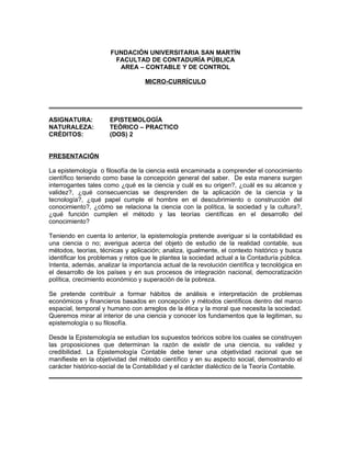 FUNDACIÓN UNIVERSITARIA SAN MARTÍN
FACULTAD DE CONTADURÍA PÚBLICA
AREA – CONTABLE Y DE CONTROL
MICRO-CURRÍCULO

ASIGNATURA:
NATURALEZA:
CRÉDITOS:

EPISTEMOLOGÍA
TEÓRICO – PRACTICO
(DOS) 2

PRESENTACIÓN
La epistemología o filosofía de la ciencia está encaminada a comprender el conocimiento
científico teniendo como base la concepción general del saber. De esta manera surgen
interrogantes tales como ¿qué es la ciencia y cuál es su origen?, ¿cuál es su alcance y
validez?, ¿qué consecuencias se desprenden de la aplicación de la ciencia y la
tecnología?, ¿qué papel cumple el hombre en el descubrimiento o construcción del
conocimiento?, ¿cómo se relaciona la ciencia con la política, la sociedad y la cultura?,
¿qué función cumplen el método y las teorías científicas en el desarrollo del
conocimiento?
Teniendo en cuenta lo anterior, la epistemología pretende averiguar si la contabilidad es
una ciencia o no; averigua acerca del objeto de estudio de la realidad contable, sus
métodos, teorías, técnicas y aplicación; analiza, igualmente, el contexto histórico y busca
identificar los problemas y retos que le plantea la sociedad actual a la Contaduría pública.
Intenta, además, analizar la importancia actual de la revolución científica y tecnológica en
el desarrollo de los países y en sus procesos de integración nacional, democratización
política, crecimiento económico y superación de la pobreza.
Se pretende contribuir a formar hábitos de análisis e interpretación de problemas
económicos y financieros basados en concepción y métodos científicos dentro del marco
espacial, temporal y humano con arreglos de la ética y la moral que necesita la sociedad.
Queremos mirar al interior de una ciencia y conocer los fundamentos que la legitiman, su
epistemología o su filosofía.
Desde la Epistemología se estudian los supuestos teóricos sobre los cuales se construyen
las proposiciones que determinan la razón de existir de una ciencia, su validez y
credibilidad. La Epistemología Contable debe tener una objetividad racional que se
manifieste en la objetividad del método científico y en su aspecto social, demostrando el
carácter histórico-social de la Contabilidad y el carácter dialéctico de la Teoría Contable.

 