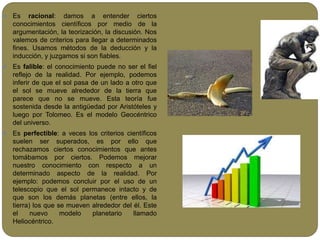  Es racional: damos a entender ciertos
conocimientos científicos por medio de la
argumentación, la teorización, la discusión. Nos
valemos de criterios para llegar a determinados
fines. Usamos métodos de la deducción y la
inducción, y juzgamos si son fiables.
 Es falible: el conocimiento puede no ser el fiel
reflejo de la realidad. Por ejemplo, podemos
inferir de que el sol pasa de un lado a otro que
el sol se mueve alrededor de la tierra que
parece que no se mueve. Esta teoría fue
sostenida desde la antigüedad por Aristóteles y
luego por Tolomeo. Es el modelo Geocéntrico
del universo.
 Es perfectible: a veces los criterios científicos
suelen ser superados, es por ello que
rechazamos ciertos conocimientos que antes
tomábamos por ciertos. Podemos mejorar
nuestro conocimiento con respecto a un
determinado aspecto de la realidad. Por
ejemplo: podemos concluir por el uso de un
telescopio que el sol permanece intacto y de
que son los demás planetas (entre ellos, la
tierra) los que se mueven alrededor del él. Este
el nuevo modelo planetario llamado
Heliocéntrico.
 