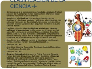 CLASIFICACIÓN DE LA
CIENCIA -I-
 Considerando a la ciencia como un resultado o producto final del
proceso de investigar podemos clasificarla en diferentes tipos y
tomando en cuenta diversos criterios.
 Atendiendo a la finalidad que persiguen las ciencias se
clasifican en: básicas o teóricas, y aplicadas o tecnológicas. Las
primeras inciden en las 3 primeras funciones de todo científico:
describir, explicar y predecir. Las segundas inciden en la cuarta
función: aplicar.
 La diferencia entre ciencias básicas o teóricas y ciencias
aplicadas o tecnológicas reside en que las primeras son las
que están orientadas a satisfacer las necesidades de carácter
teórico, esto es, el afán humano de entender o comprender la
realidad natural y social, esto al margen de su aplicación práctica
inmediata, aspecto del que se encarga la ciencia aplicada.
 Atendiendo a su objeto o método la ciencias se clasifican en:
ciencias formales (CFo) y ciencias fácticas (CFa).
 Ejemplos de CFo:
 Aritmética, Álgebra, Geometría, Topología, Análisis Matemático,
Probabilidades, Lógica, etc.
 Ejemplos de CFa:
 Ciencias Naturales (tales como la Física, Química, Biología,
Física- Química, Bioquímica, Biofísica y Geología) y Ciencias
Sociales (tales como la Historia, Sociología, Economía,
Arqueología, Sociología Económica, Literatura (crítica), Arte
(crítica), Psicología (natural- social), Lingüística. (natural- social-
formal), Geografía (natural- social), Sociología Jurídica (ciencia-
tecnología), Economía Política, Psicología Clínica, Trabajo
Social, etc.)
 