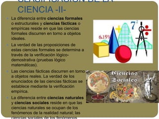 CLASIFICACIÓN DE LA
CIENCIA -II-
 La diferencia entre ciencias formales
o estructurales y ciencias fácticas o
empíricas reside en que las ciencias
formales discurren en torno a objetos
ideales.
 La verdad de las proposiciones de
estas ciencias formales se determina a
través de la verificación lógico-
demostrativa (pruebas lógico
matemáticas).
 Las ciencias fácticas discurren en torno
a objetos reales. La verdad de los
enunciados de las ciencias fácticas se
establece mediante la verificación
empírica.
 La diferencia entre ciencias naturales
y ciencias sociales reside en que las
ciencias naturales se ocupan de los
fenómenos de la realidad natural; las
 