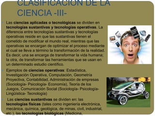CLASIFICACIÓN DE LA
CIENCIA -III-
 Las ciencias aplicadas o tecnológicas se dividen en
tecnologías sustantivas y tecnologías operativas. La
diferencia entre tecnologías sustantivas y tecnologías
operativas reside en que las sustantivas tienen el
cometido de modificar el mundo real, mientras que las
operativas se encargan de optimizar el proceso mediante
el cual se lleva a término la transformación de la realidad.
Es decir, una se encarga de transformar la vida humana;
la otra, de transformar las herramientas que se usan en
un determinado estudio científico.
 Ejemplos de ciencias operativas: Estadística,
Investigación Operativa, Computación, Geometría
Proyectiva, Contabilidad, Administración de empresas
(Sociología- Psicología- Economía), Teoría de los
Juegos, Comunicación Social (Sociología- Psicología-
Lingüística- Tecnología)
 Las ciencias sustantivas se dividen en: las
tecnologías físicas (tales como ingeniería electrónica,
mecánica, química, geológica, de minas, civil, industrial,
etc.), las tecnologías biológicas (Medicina,
 