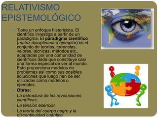 RELATIVISMO
EPISTEMOLÓGICO
 Tiene un enfoque historicista. El
científico investiga a partir de un
paradigma. El paradigma científico
(matriz disciplinaria o ejemplar) es el
conjunto de teorías, creencias,
valores, técnicas, métodos etc.,
aceptadas por una comunidad de
científicos dada que constituye casi
una forma especial de ver al mundo.
Este proporciona modelos de
problemas así como sus posibles
soluciones que luego han de ser
utilizadas como modelos o
ejemplos.
 Obras:
 La estructura de las revoluciones
científicas,
 La tensión esencial,
 La teoría del cuerpo negro y la
discontinuidad cuántica.
 