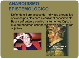 ANARQUISMO
EPISTEMOLÓGICO
 Defiende el libre acceso del individuo a todas las
opciones posibles para alcanzar el conocimiento.
Busca enfrentarse con los instrumentos lógicos
que pretendemos usar para cumplir con nuestros
objetivos.
 