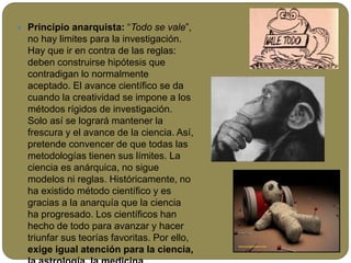  Principio anarquista: “Todo se vale”,
no hay limites para la investigación.
Hay que ir en contra de las reglas:
deben construirse hipótesis que
contradigan lo normalmente
aceptado. El avance científico se da
cuando la creatividad se impone a los
métodos rígidos de investigación.
Solo así se logrará mantener la
frescura y el avance de la ciencia. Así,
pretende convencer de que todas las
metodologías tienen sus límites. La
ciencia es anárquica, no sigue
modelos ni reglas. Históricamente, no
ha existido método científico y es
gracias a la anarquía que la ciencia
ha progresado. Los científicos han
hecho de todo para avanzar y hacer
triunfar sus teorías favoritas. Por ello,
exige igual atención para la ciencia,
 