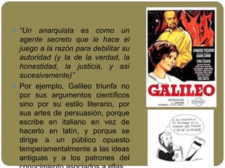  “Un anarquista es como un
agente secreto que le hace el
juego a la razón para debilitar su
autoridad (y la de la verdad, la
honestidad, la justicia, y así
sucesivamente)”
 Por ejemplo, Galileo triunfa no
por sus argumentos científicos
sino por su estilo literario, por
sus artes de persuasión, porque
escribe en italiano en vez de
hacerlo en latín, y porque se
dirige a un público opuesto
temperamentalmente a las ideas
antiguas y a los patrones del
 