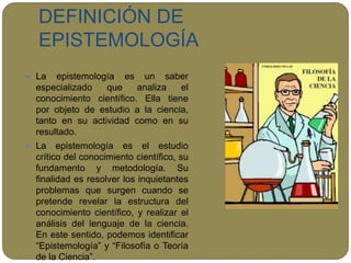 DEFINICIÓN DE
EPISTEMOLOGÍA
 La epistemología es un saber
especializado que analiza el
conocimiento científico. Ella tiene
por objeto de estudio a la ciencia,
tanto en su actividad como en su
resultado.
 La epistemología es el estudio
crítico del conocimiento científico, su
fundamento y metodología. Su
finalidad es resolver los inquietantes
problemas que surgen cuando se
pretende revelar la estructura del
conocimiento científico, y realizar el
análisis del lenguaje de la ciencia.
En este sentido, podemos identificar
“Epistemología” y “Filosofía o Teoría
de la Ciencia”.
 