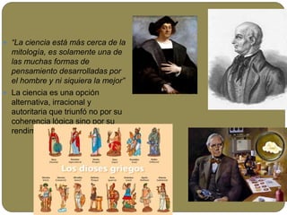  “La ciencia está más cerca de la
mitología, es solamente una de
las muchas formas de
pensamiento desarrolladas por
el hombre y ni siquiera la mejor”
 La ciencia es una opción
alternativa, irracional y
autoritaria que triunfó no por su
coherencia lógica sino por su
rendimiento tecnológico.
 
