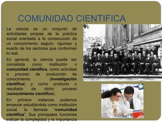 COMUNIDAD CIENTIFICA
 La ciencia es un conjunto de
actividades propias de la práctica
social orientada a la consecución de
un conocimiento seguro, riguroso y
exacto de los sectores que conforman
lo real.
 En general, la ciencia puede ser
concebida como institución o
comunidad científica, como actividad
o proceso de producción de
conocimiento (investigación
científica) y como producto o
resultado de dicho proceso
(conocimiento científico).
 En primera instancia podemos
empezar estudiándola como institución
social, la llamada “comunidad
científica”. Sus principales funciones
indican la complejidad y la importancia
 