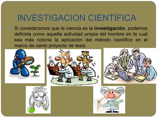 INVESTIGACION CIENTÍFICA
 Si consideramos que la ciencia es la investigación, podemos
definirla como aquella actividad propia del hombre en la cual
sea más notoria la aplicación del método científico en el
marco de cierto proyecto de tesis.

 