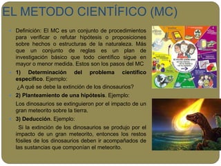 EL METODO CIENTÍFICO (MC)
 Definición: El MC es un conjunto de procedimientos
para verificar o refutar hipótesis o proposiciones
sobre hechos o estructuras de la naturaleza. Más
que un conjunto de reglas es un plan de
investigación básico que todo científico sigue en
mayor o menor medida. Estos son los pasos del MC
 1) Determinación del problema científico
específico. Ejemplo:
¿A qué se debe la extinción de los dinosaurios?
 2) Planteamiento de una hipótesis. Ejemplo:
Los dinosaurios se extinguieron por el impacto de un
gran meteorito sobre la tierra.
 3) Deducción. Ejemplo:
Si la extinción de los dinosaurios se produjo por el
impacto de un gran meteorito, entonces los restos
fósiles de los dinosaurios deben ir acompañados de
las sustancias que componían el meteorito.
 