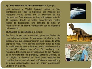  4) Contrastación de la consecuencia. Ejemplo:
 Luis Alvarez y Walter Alvarez, padre e hijo,
plantearon en 1980 la hipótesis del impacto del
meteorito como causa de la extinción de los
dinosaurios. Desde entonces han ubicado en más de
70 lugares, donde se había desenterrado restos
fósiles de dinosaurios, una cantidad de iridio, un
metal raro en la Tierra, compatible con la hipótesis
del meteorito.
 5) Análisis de resultados. Ejemplo:
 En Escocia se han encontrado pruebas fósiles de
una extinción masiva de especies, similar a la de
dinosaurios que desaparecieron con cerca de 2000
especies más. Pero aquella extinción data de hace
243 millones de año, mientras que la de dinosaurios
es de 65 millones de años. Sin embargo, un
miembro del equipo de investigación de los Alvarez,
de la Universidad de Berkeley, Estados Unidos, se
ha dirigido a Escocia en 1986 para estudiar las
posibles trazas de iridio en los fósiles encontrados y
si están relacionados con un cráter prehistórico
ubicado en la zona.
 