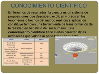 CONOCIMIENTO CIENTÍFICO
 En términos de resultados, la ciencia es un sistema de
proposiciones que describen, explican y predicen los
fenómenos o hechos del mundo real, cuya aplicación
constituye también una herramienta de transformación de
la realidad en beneficio del ser humano. Este
conocimiento científico tiene ciertas características
intrínsecas que valdría la pena tomar en cuenta.
 