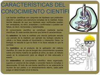 CARACTERÍSTICAS DEL
CONOCIMIENTO CIENTÍFICO
 Las teorías científicas son conjuntos de hipótesis que pretenden
describir y explicar una estructura compleja de la realidad. Estas
teorías después de que sus hipótesis sean verificadas pueden
ser verdaderas, es decir, aceptadas y confirmadas o pueden ser
falsas, es decir, rechazadas y replanteadas.
 El conocimiento científico se constituye mediante teorías
científicas. En este sentido decimos que tienen 6 características:
 Es selectivo: de toda la realidad una ciencia particular estudia
una parcela de la realidad, por ejemplo las biología estudia la
célula y la física estudia el movimiento o interacción física. La
biología no estudia lo que la física ni la física estudia lo que la
química.
 Es metódico: es el producto de la aplicación del método
científico. En caso de que se tengan dos conocimientos opuestos
sobre una misma materia se apelará al cómo, es decir, al método
usado en la consecución pero se elegirá al más adecuado o
exacto.
 Es sistemático: el conocimiento científico viene organizado,
supone un avance de los simple o conocido hacia lo complejo o
desconocido. El todo de una teoría científica no es solamente la
reunión de sus partes o un almacenamiento eterno, cada parte
juega un determinado rol en la teoría.
 