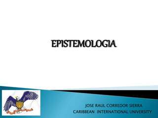 CARIBBEAN INTERNATIONAL UNIVERSITY
JOSE RAUL CORREDOR SIERRA
EPISTEMOLOGIA
 