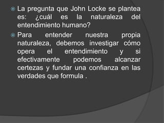  La pregunta que John Locke se plantea 
es: ¿cuál es la naturaleza del 
entendimiento humano? 
 Para entender nuestra propia 
naturaleza, debemos investigar cómo 
opera el entendimiento y si 
efectivamente podemos alcanzar 
certezas y fundar una confianza en las 
verdades que formula . 
 