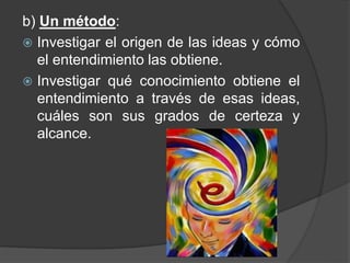 b) Un método: 
 Investigar el origen de las ideas y cómo 
el entendimiento las obtiene. 
 Investigar qué conocimiento obtiene el 
entendimiento a través de esas ideas, 
cuáles son sus grados de certeza y 
alcance. 
 