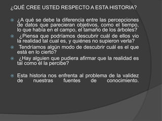 ¿QUÉ CREE USTED RESPECTO A ESTA HISTORIA? 
 ¿A qué se debe la diferencia entre las percepciones 
de datos que parecieran objetivos, como el tiempo, 
lo que había en el campo, el tamaño de los árboles? 
 ¿Piensa que podríamos descubrir cuál de ellos vio 
la realidad tal cual es, y quiénes no supieron verla? 
 Tendríamos algún modo de descubrir cuál es el que 
está en lo cierto? 
 ¿Hay alguien que pudiera afirmar que la realidad es 
tal como él la percibe? 
 Esta historia nos enfrenta al problema de la validez 
de nuestras fuentes de conocimiento. 
 