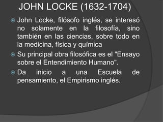 JOHN LOCKE (1632-1704) 
 John Locke, filósofo inglés, se interesó 
no solamente en la filosofía, sino 
también en las ciencias, sobre todo en 
la medicina, física y química 
 Su principal obra filosófica es el "Ensayo 
sobre el Entendimiento Humano". 
 Da inicio a una Escuela de 
pensamiento, el Empirismo inglés. 
 