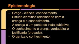 Epistemologia 
- Grego - ciência, conhecimento. 
- Estudo científico relacionado com a 
crença e o conhecimento. 
- A crença é um ponto de vista subjetivo. 
- O conhecimento é crença verdadeira e 
justificada (provada). 
- Organiza o conhecimento. 
 