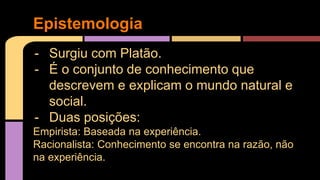 Epistemologia 
- Surgiu com Platão. 
- É o conjunto de conhecimento que 
descrevem e explicam o mundo natural e 
social. 
- Duas posições: 
Empirista: Baseada na experiência. 
Racionalista: Conhecimento se encontra na razão, não 
na experiência. 
 