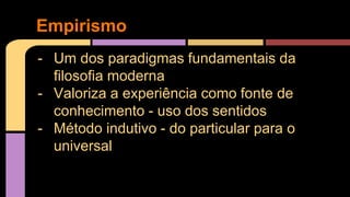Empirismo 
- Um dos paradigmas fundamentais da 
filosofia moderna 
- Valoriza a experiência como fonte de 
conhecimento - uso dos sentidos 
- Método indutivo - do particular para o 
universal 
 