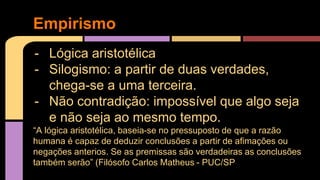 Empirismo 
- Lógica aristotélica 
- Silogismo: a partir de duas verdades, 
chega-se a uma terceira. 
- Não contradição: impossível que algo seja 
e não seja ao mesmo tempo. 
“A lógica aristotélica, baseia-se no pressuposto de que a razão 
humana é capaz de deduzir conclusões a partir de afimações ou 
negações anterios. Se as premissas são verdadeiras as conclusões 
também serão” (Filósofo Carlos Matheus - PUC/SP 
 