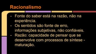 Racionalismo 
- Fonte do saber está na razão, não na 
experiência. 
- Os sentidos são fonte de erro, 
informações subjetivas, não confiáveis. 
- Razão: capacidade de pensar que se 
desenvolve com processos de síntese - 
maturação. 
 