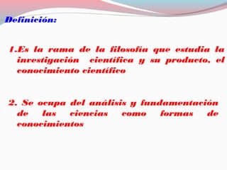 Definición:
1.Es la rama de la filosofía que estudia la
investigación científica y su producto, el
conocimiento científico
2. Se ocupa del análisis y fundamentación
de las ciencias como formas de
conocimientos
 