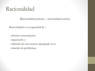 Racionalidad
(Racionalidad práctica – racionalidad teórica)
Racionalidad es la capacidad de :
- obtener conocimiento
- organizarlo y
- utilizarlo de una manera apropiada en la
solución de problemas.
 