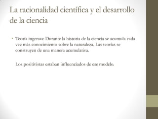 La racionalidad científica y el desarrollo
de la ciencia
• Teoría ingenua: Durante la historia de la ciencia se acumula cada
vez más conocimiento sobre la naturaleza. Las teorías se
construyen de una manera acumulativa.
Los positivistas estaban influenciados de ese modelo.
 