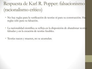 Respuesta de Karl R. Popper: falsacionismo
(racionalismo crítico)
• No hay reglas para la verificación de teorías ni para su construcción. Hay
reglas sólo para su falsación.
• La racionalidad científica se refleja en la disposición de abandonar teorías
falsadas y en la creación de teorías fasables.
• Teorías nacen y mueren, no se acumulan.
 
