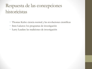 Respuesta de las concepciones
historicistas
• Thomas Kuhn: ciencia normal y las revoluciones científicas
• Imre Lakatos: los programas de investigación
• Larry Laudan: las tradiciones de investigación
 