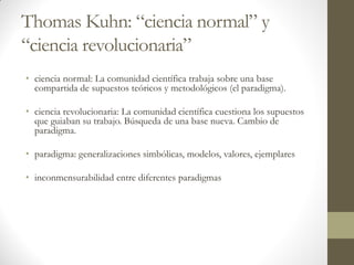 Thomas Kuhn: “ciencia normal” y
“ciencia revolucionaria”
• ciencia normal: La comunidad científica trabaja sobre una base
compartida de supuestos teóricos y metodológicos (el paradigma).
• ciencia revolucionaria: La comunidad científica cuestiona los supuestos
que guiaban su trabajo. Búsqueda de una base nueva. Cambio de
paradigma.
• paradigma: generalizaciones simbólicas, modelos, valores, ejemplares
• inconmensurabilidad entre diferentes paradigmas
 