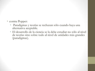 • contra Popper:
• Paradigmas y teorías se rechazan sólo cuando haya una
alternativa aceptable.
• El desarrollo de la ciencia se la debe estudiar no sólo al nivel
de teorías sino sobre todo al nivel de unidades más grandes
(paradigmas).
 