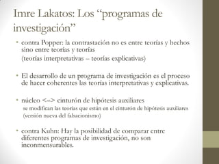 Imre Lakatos: Los “programas de
investigación”
• contra Popper: la contrastación no es entre teorías y hechos
sino entre teorías y teorías
(teorías interpretativas – teorías explicativas)
• El desarrollo de un programa de investigación es el proceso
de hacer coherentes las teorías interpretativas y explicativas.
• núcleo <–> cinturón de hipótesis auxiliares
se modifican las teorías que están en el cinturón de hipótesis auxiliares
(versión nueva del falsacionismo)
• contra Kuhn: Hay la posibilidad de comparar entre
diferentes programas de investigación, no son
inconmensurables.
 