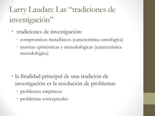 Larry Laudan: Las “tradiciones de
investigación”
• tradiciones de investigación:
• compromisos metafísicos (característica ontológica)
• normas epistémicas y metodológicas (característica
metodológica)
• la finalidad principal de una tradición de
investigación es la resolución de problemas
• problemas empíricos
• problemas conceptuales
 