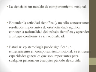 • La ciencia es un modelo de comportamiento racional.
• Entender la actividad científica (y no sólo conocer unos
resultados importantes de esta actividad) significa
conocer la racionalidad del trabajo científico y aprender
a trabajar conforme a esa racionalidad.
• Estudiar epistemología puede significar un
entrenamiento en comportamiento racional. Se entrenan
capacidades generales que son importantes para
cualquier persona en cualquier período de su vida.
 