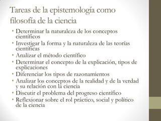 Tareas de la epistemología como
filosofía de la ciencia
• Determinar la naturaleza de los conceptos
científicos
• Investigar la forma y la naturaleza de las teorías
científicas
• Analizar el método científico
• Determinar el concepto de la explicación, tipos de
explicaciones
• Diferenciar los tipos de razonamientos
• Analizar los conceptos de la realidad y de la verdad
y su relación con la ciencia
• Discutir el problema del progreso científico
• Reflexionar sobre el rol práctico, social y político
de la ciencia
 