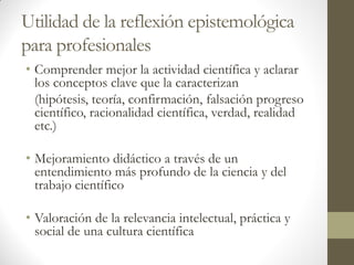 Utilidad de la reflexión epistemológica
para profesionales
• Comprender mejor la actividad científica y aclarar
los conceptos clave que la caracterizan
(hipótesis, teoría, confirmación, falsación progreso
científico, racionalidad científica, verdad, realidad
etc.)
• Mejoramiento didáctico a través de un
entendimiento más profundo de la ciencia y del
trabajo científico
• Valoración de la relevancia intelectual, práctica y
social de una cultura científica
 