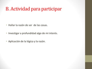 B. Actividad para participar
• Hallar la razón de ser de las cosas.
• Investigar a profundidad algo de mi interés.
• Aplicación de la lógica y la razón.
 